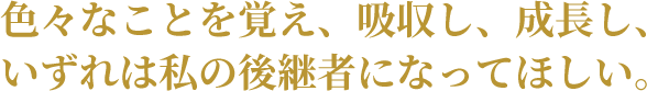 色々なことを覚え、吸収し、成長し、いずれは私の後継者になってほしい。 